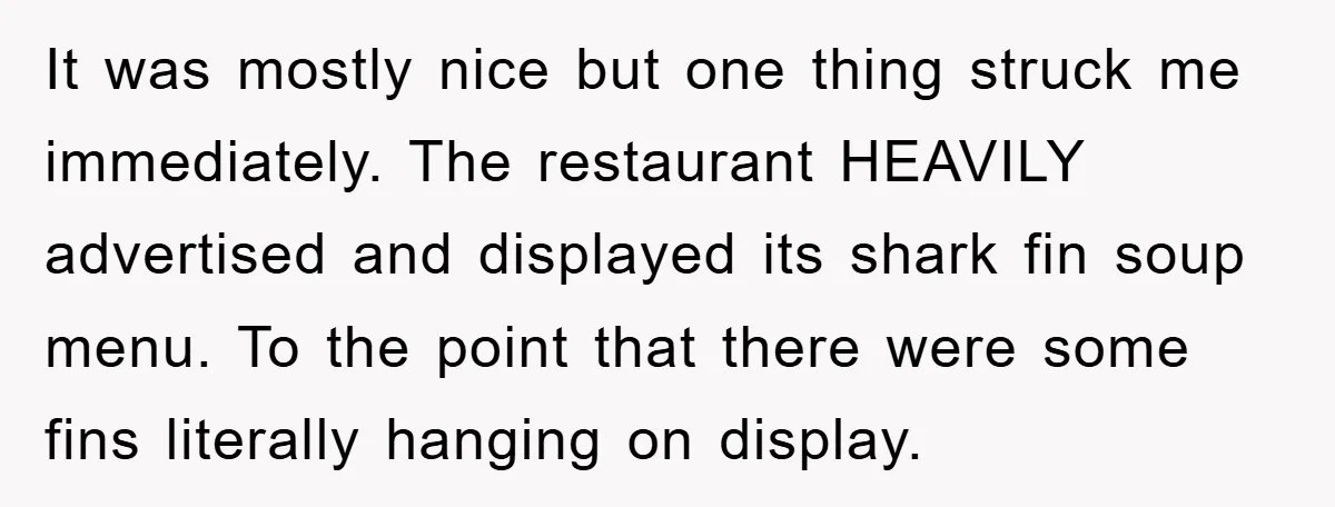 It was mostly nice but one thing struck me immediately. The restaurant HEAVILY advertised and displayed its shark fin soup menu. To the point that there were some fins literally...