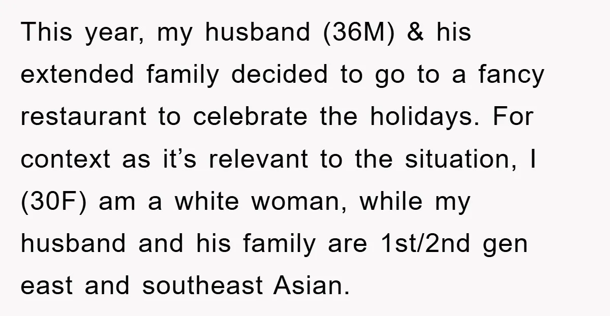 This year, my husband (36M) & his extended family decided to go to a fancy restaurant to celebrate the holidays. For context as it’s relevant to the situation, I (30F)...