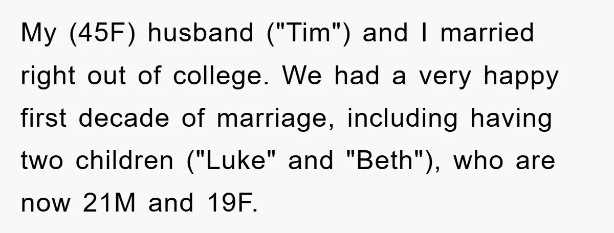 My (45F) husband ("Tim") and I married right out of college. We had a very happy first decade of marriage, including having two children ("Luke" and "Beth"), who are now...