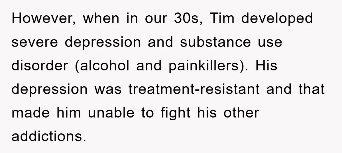 However, when in our 30s, Tim developed severe depression and substance use disorder (alcohol and painkillers). His depression was treatment-resistant and that made him unable to fight his other addictions.