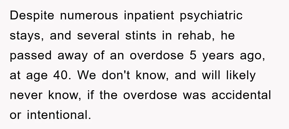 Despite numerous inpatient psychiatric stays, and several stints in rehab, he passed away of an overdose 5 years ago, at age 40. We don't know, and will likely never know,...