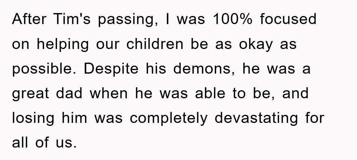 After Tim's passing, I was 100% focused on helping our children be as okay as possible. Despite his demons, he was a great dad when he was able to be,...