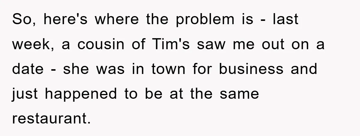 So, here's where the problem is - last week, a cousin of Tim's saw me out on a date - she was in town for business and just happened to...