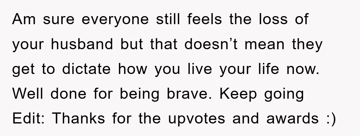 Am sure everyone still feels the loss of your husband but that doesn’t mean they get to dictate how you live your life now. Well done for being brave. Keep...