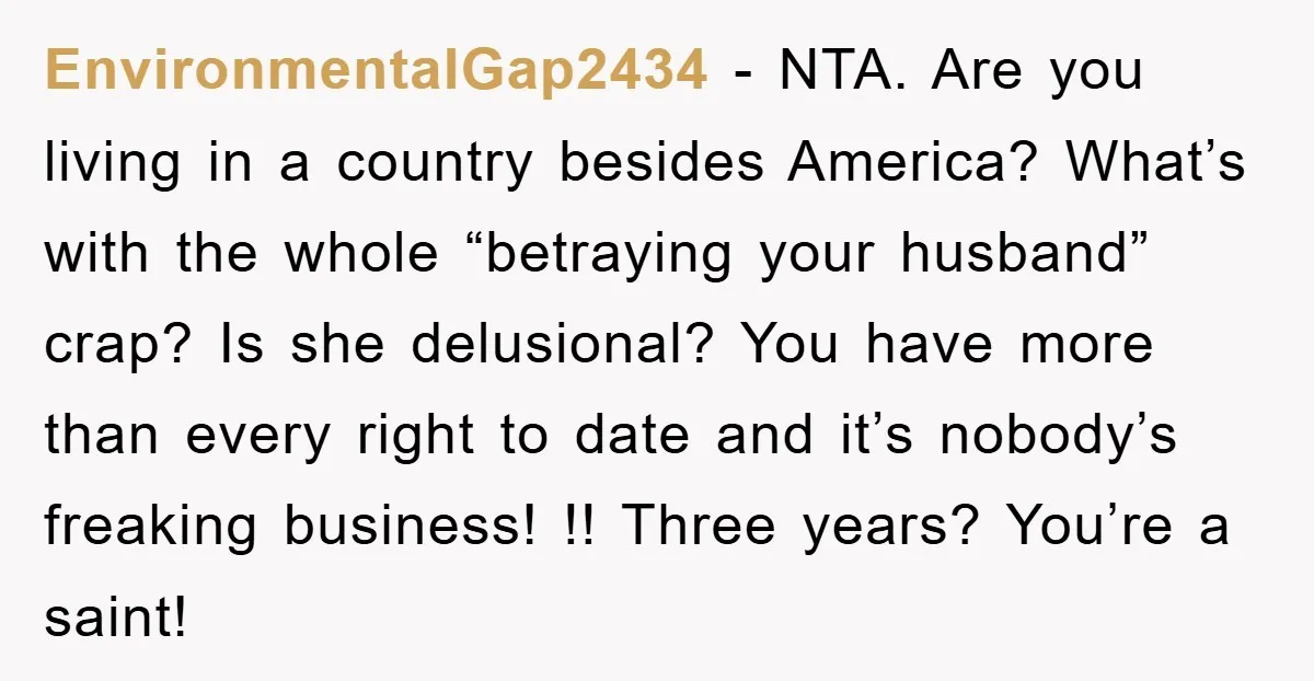 EnvironmentalGap2434 − NTA. Are you living in a country besides America? What’s with the whole “betraying your husband” crap? Is she delusional? You have more than every right to date...