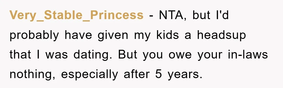 Very_Stable_Princess − NTA, but I'd probably have given my kids a headsup that I was dating. But you owe your in-laws nothing, especially after 5 years.