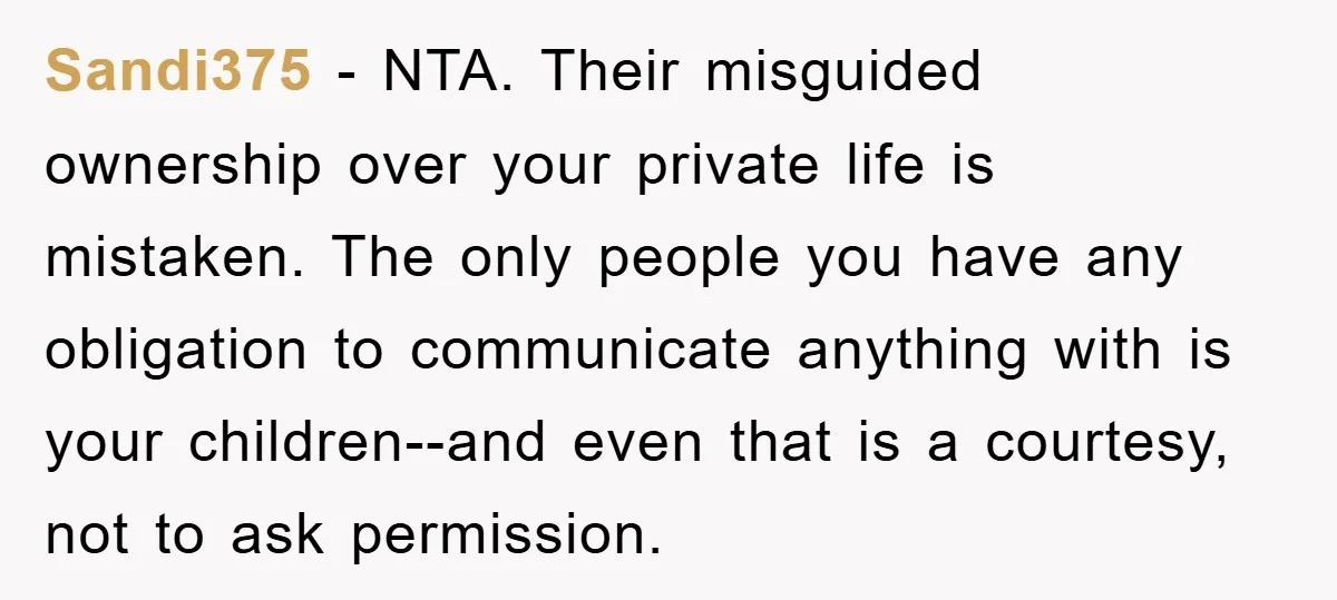 Sandi375 − NTA. Their misguided ownership over your private life is mistaken. The only people you have any obligation to communicate anything with is your children--and even that is a...