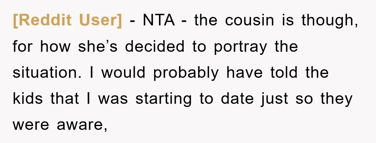 [Reddit User] − NTA - the cousin is though, for how she’s decided to portray the situation. I would probably have told the kids that I was starting to date...