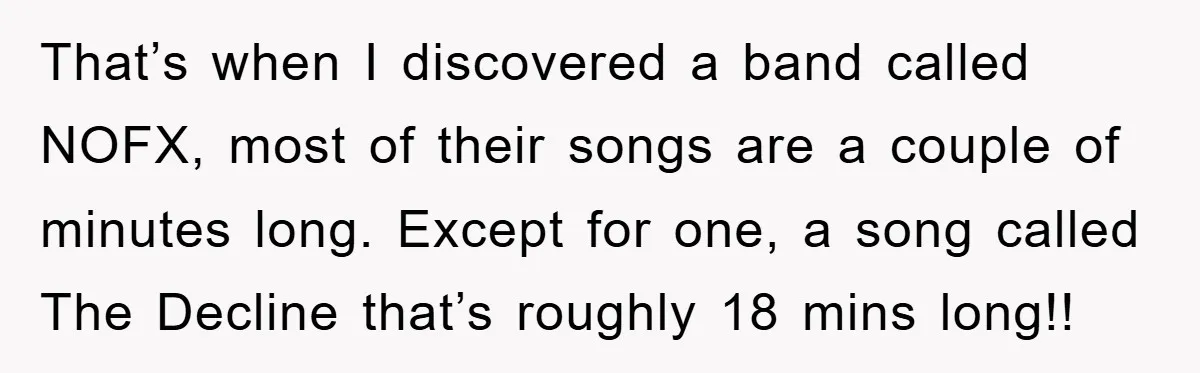 That’s when I discovered a band called NOFX, most of their songs are a couple of minutes long. Except for one, a song called The Decline that’s roughly 18 mins...