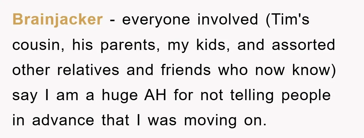 Brainjacker − everyone involved (Tim's cousin, his parents, my kids, and assorted other relatives and friends who now know) say I am a huge AH for not telling people in...