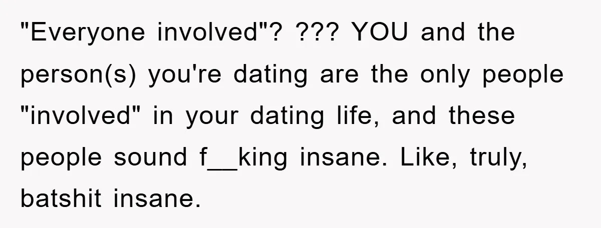 "Everyone involved"? ??? YOU and the person(s) you're dating are the only people "involved" in your dating life, and these people sound f__king insane. Like, truly, batshit insane.