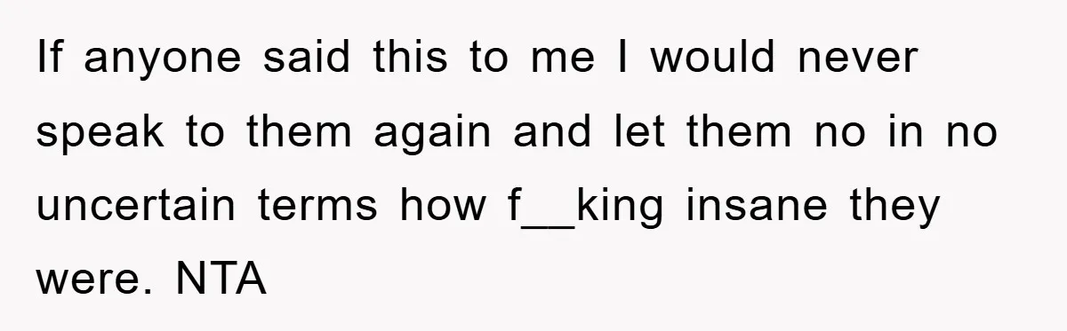 If anyone said this to me I would never speak to them again and let them no in no uncertain terms how f__king insane they were. NTA