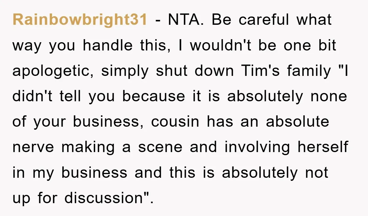 Rainbowbright31 − NTA. Be careful what way you handle this, I wouldn't be one bit apologetic, simply shut down Tim's family "I didn't tell you because it is absolutely none...