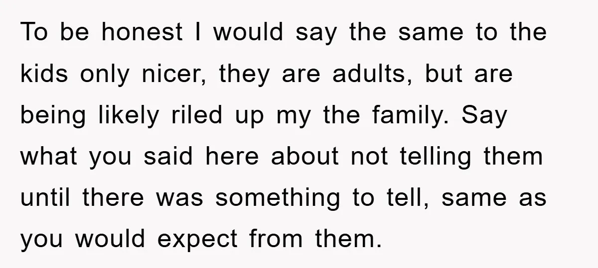 To be honest I would say the same to the kids only nicer, they are adults, but are being likely riled up my the family. Say what you said here...