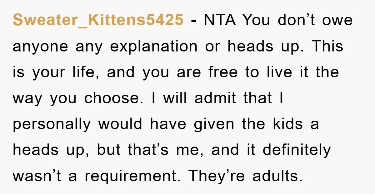 Sweater_Kittens5425 − NTA You don’t owe anyone any explanation or heads up. This is your life, and you are free to live it the way you choose. I will admit...