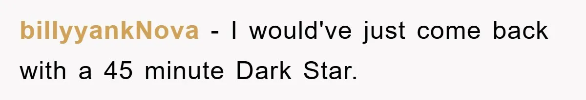 billyyankNova − I would've just come back with a 45 minute Dark Star.