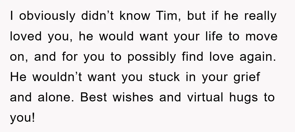 I obviously didn’t know Tim, but if he really loved you, he would want your life to move on, and for you to possibly find love again. He wouldn’t want...