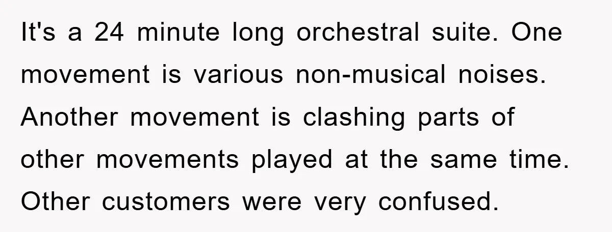 It's a 24 minute long orchestral suite. One movement is various non-musical noises. Another movement is clashing parts of other movements played at the same time. Other customers were very...
