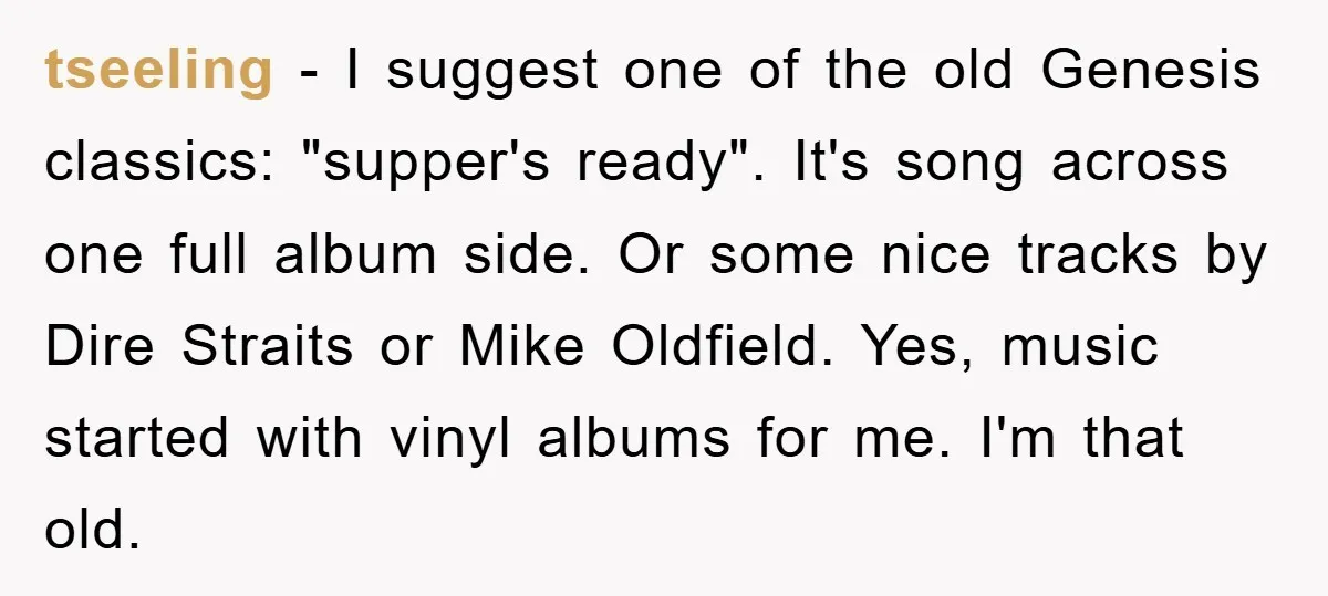tseeling − I suggest one of the old Genesis classics: "supper's ready". It's song across one full album side. Or some nice tracks by Dire Straits or Mike Oldfield. Yes,...