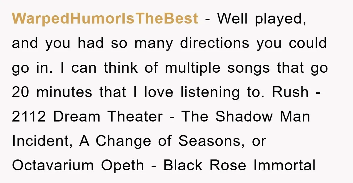 WarpedHumorIsTheBest − Well played, and you had so many directions you could go in. I can think of multiple songs that go 20 minutes that I love listening to. Rush...