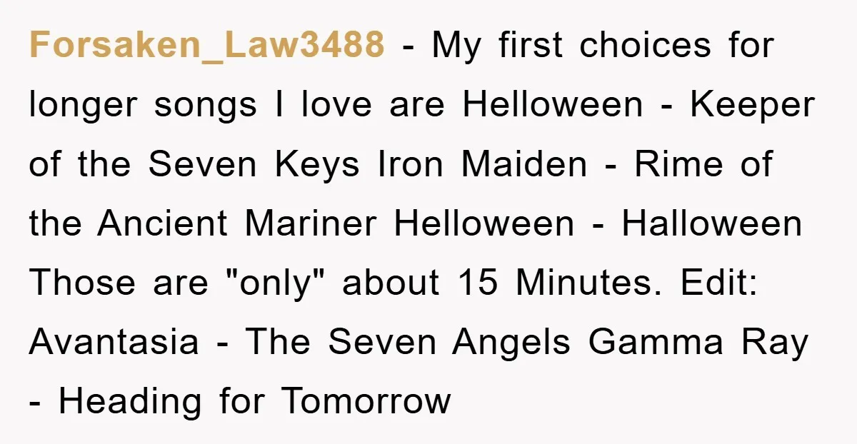 Forsaken_Law3488 − My first choices for longer songs I love are Helloween - Keeper of the Seven Keys Iron Maiden - Rime of the Ancient Mariner Helloween - Halloween Those...