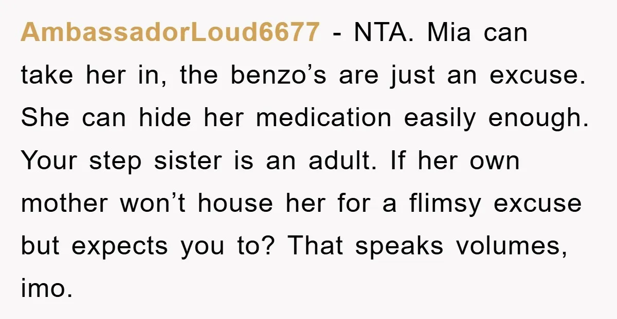 AmbassadorLoud6677 − NTA. Mia can take her in, the benzo’s are just an excuse. She can hide her medication easily enough. Your step sister is an adult. If her own...