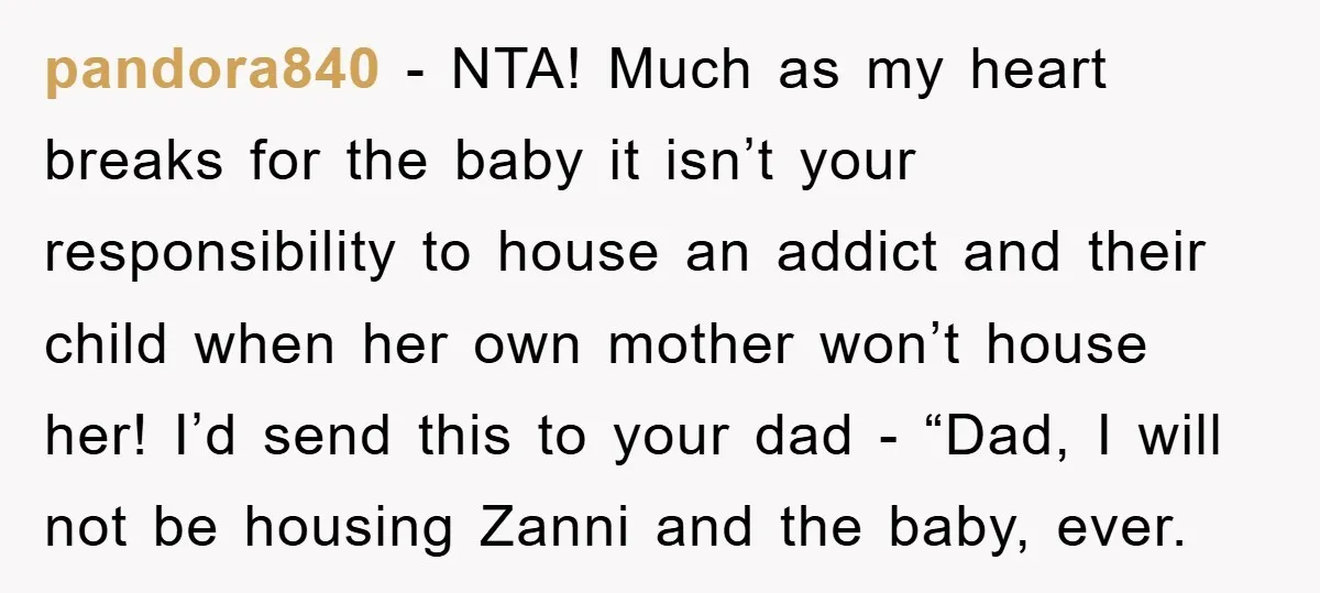 pandora840 − NTA! Much as my heart breaks for the baby it isn’t your responsibility to house an addict and their child when her own mother won’t house her! I’d...