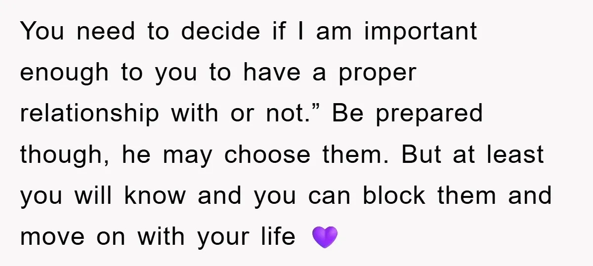 You need to decide if I am important enough to you to have a proper relationship with or not.” Be prepared though, he may choose them. But at least you...