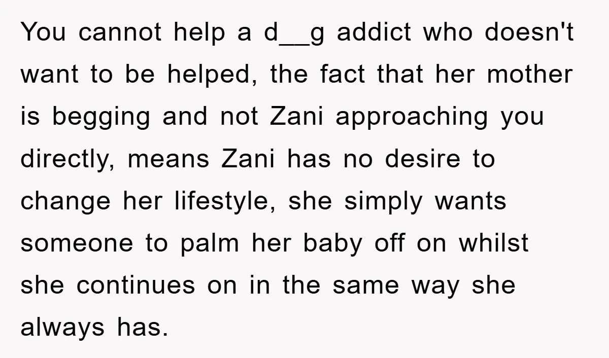 You cannot help a d__g addict who doesn't want to be helped, the fact that her mother is begging and not Zani approaching you directly, means Zani has no desire...