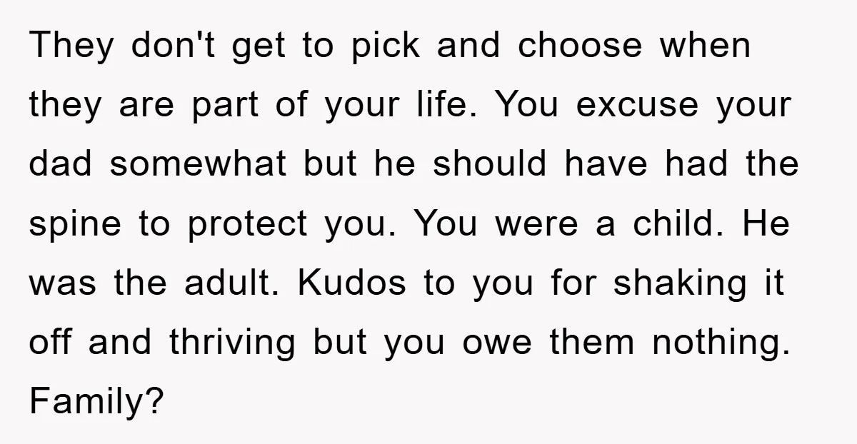 They don't get to pick and choose when they are part of your life. You excuse your dad somewhat but he should have had the spine to protect you. You...