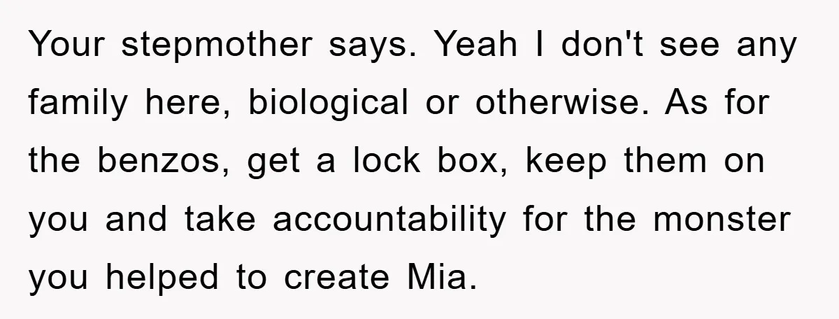 Your stepmother says. Yeah I don't see any family here, biological or otherwise. As for the benzos, get a lock box, keep them on you and take accountability for the...