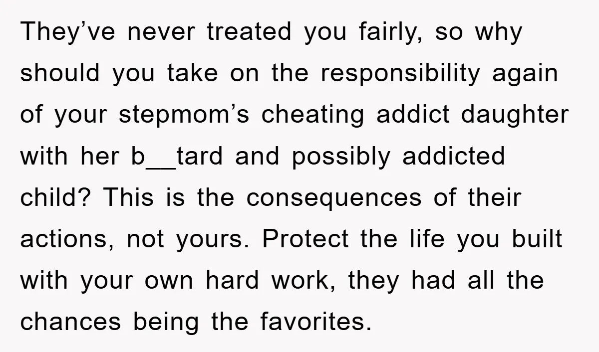 They’ve never treated you fairly, so why should you take on the responsibility again of your stepmom’s cheating addict daughter with her b__tard and possibly addicted child? This is the...