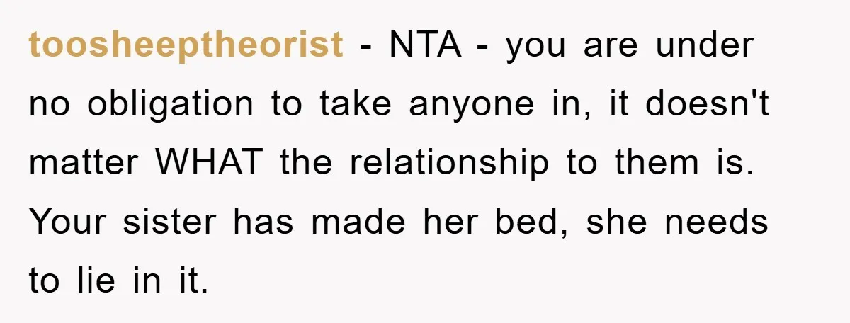 toosheeptheorist − NTA - you are under no obligation to take anyone in, it doesn't matter WHAT the relationship to them is. Your sister has made her bed, she needs...