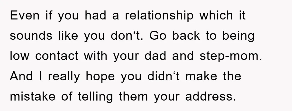 Even if you had a relationship which it sounds like you donʻt. Go back to being low contact with your dad and step-mom. And I really hope you didnʻt make...