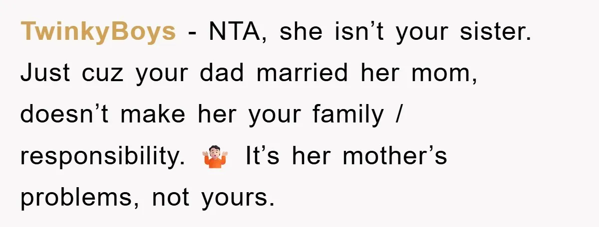TwinkyBoys − NTA, she isn’t your sister. Just cuz your dad married her mom, doesn’t make her your family / responsibility. 🤷🏻 It’s her mother’s problems, not yours.