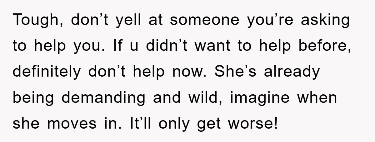 Tough, don’t yell at someone you’re asking to help you. If u didn’t want to help before, definitely don’t help now. She’s already being demanding and wild, imagine when she...
