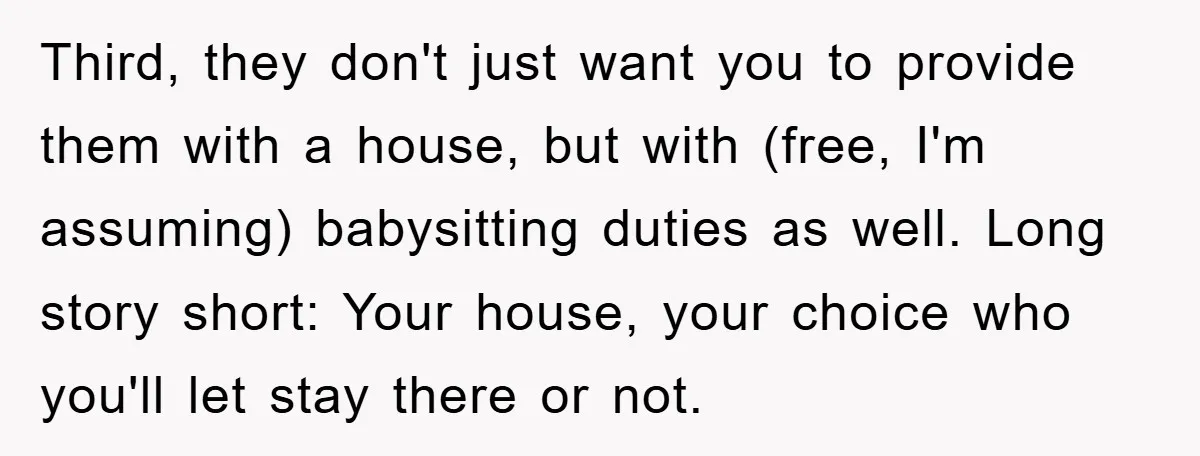 Third, they don't just want you to provide them with a house, but with (free, I'm assuming) babysitting duties as well. Long story short: Your house, your choice who you'll...