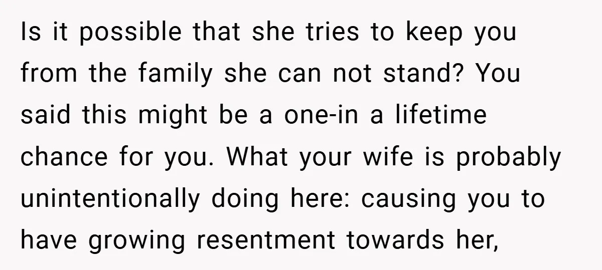 Is it possible that she tries to keep you from the family she can not stand? You said this might be a one-in a lifetime chance for you. What your...