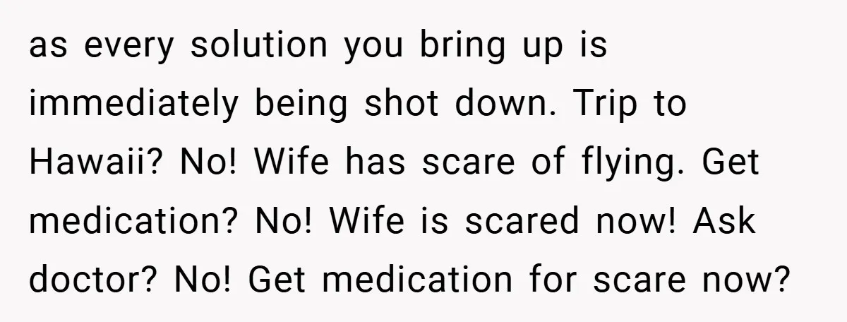 as every solution you bring up is immediately being shot down. Trip to Hawaii? No! Wife has scare of flying. Get medication? No! Wife is scared now! Ask doctor? No!...