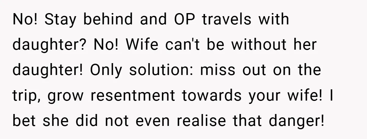 No! Stay behind and OP travels with daughter? No! Wife can't be without her daughter! Only solution: miss out on the trip, grow resentment towards your wife! I bet she...