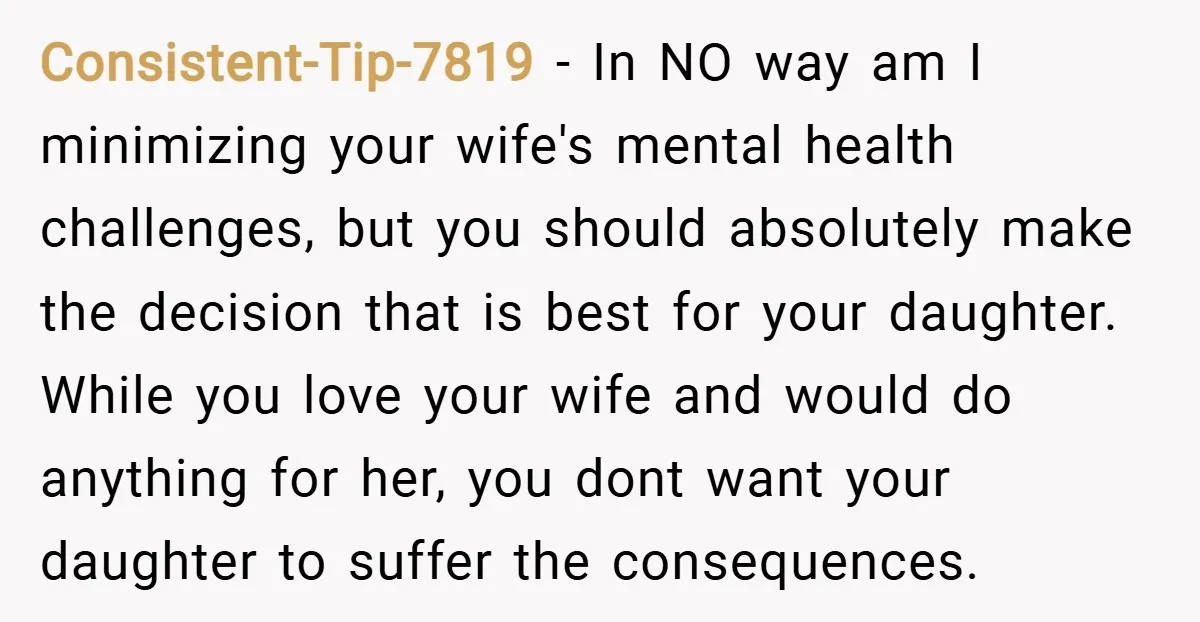 Consistent-Tip-7819 − In NO way am I minimizing your wife's mental health challenges, but you should absolutely make the decision that is best for your daughter. While you love your...