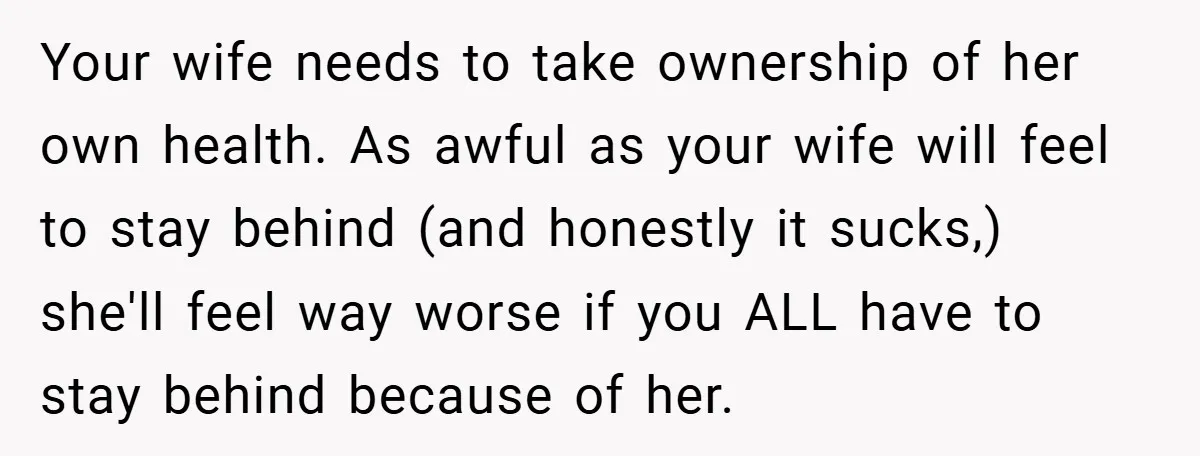 Your wife needs to take ownership of her own health. As awful as your wife will feel to stay behind (and honestly it sucks,) she'll feel way worse if you...