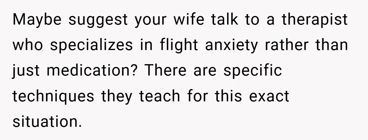 Maybe suggest your wife talk to a therapist who specializes in flight anxiety rather than just medication? There are specific techniques they teach for this exact situation.