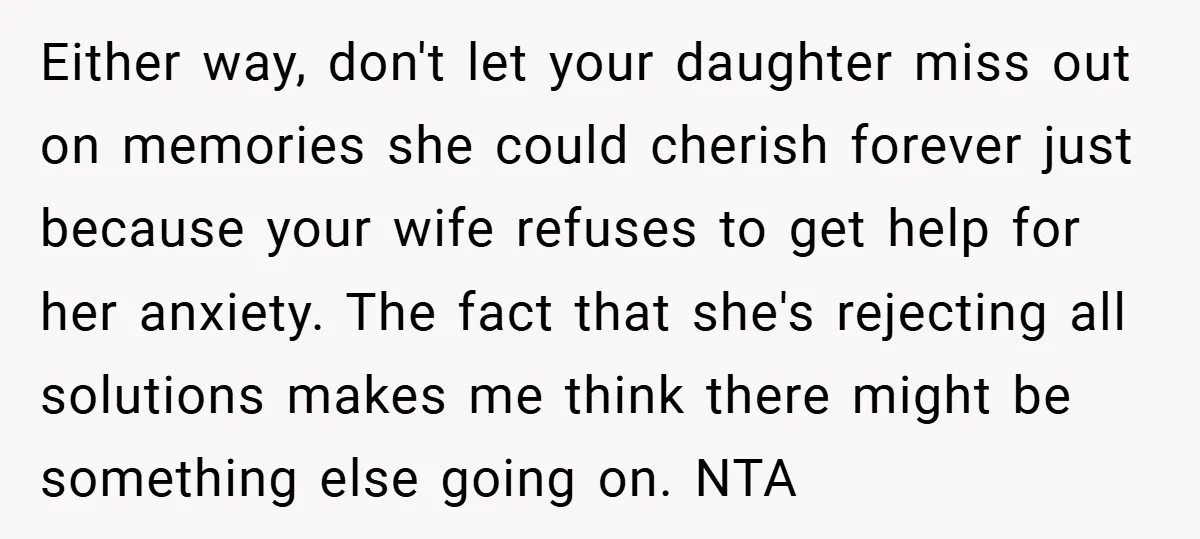 Either way, don't let your daughter miss out on memories she could cherish forever just because your wife refuses to get help for her anxiety. The fact that she's rejecting...