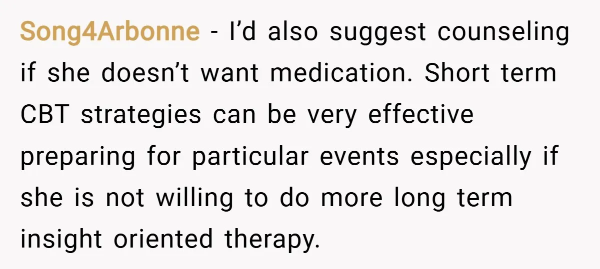 Song4Arbonne − I’d also suggest counseling if she doesn’t want medication. Short term CBT strategies can be very effective preparing for particular events especially if she is not willing to...