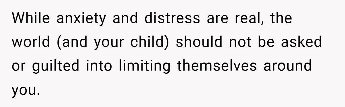 While anxiety and distress are real, the world (and your child) should not be asked or guilted into limiting themselves around you.