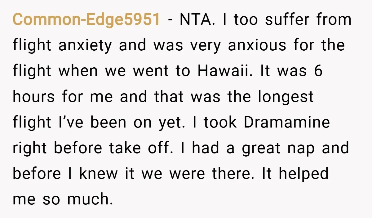 Common-Edge5951 − NTA. I too suffer from flight anxiety and was very anxious for the flight when we went to Hawaii. It was 6 hours for me and that was...