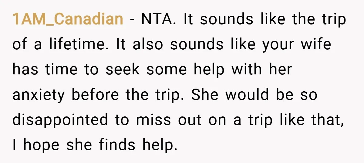1AM_Canadian − NTA. It sounds like the trip of a lifetime. It also sounds like your wife has time to seek some help with her anxiety before the trip. She...