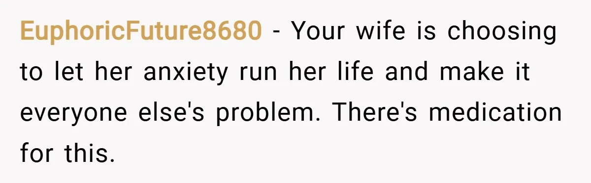 EuphoricFuture8680 − Your wife is choosing to let her anxiety run her life and make it everyone else's problem. There's medication for this.