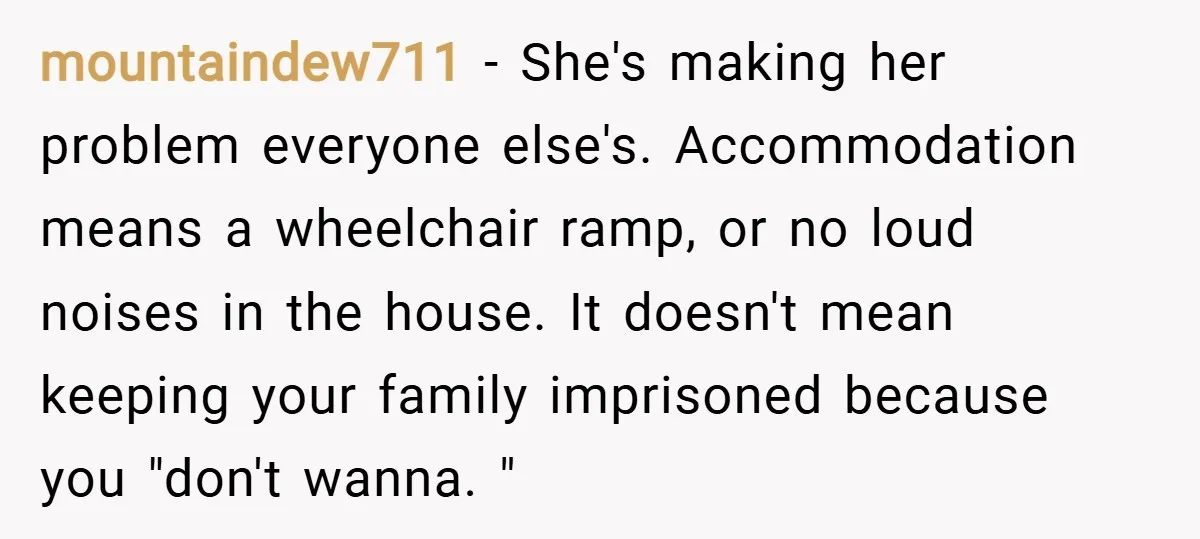 mountaindew711 − She's making her problem everyone else's. Accommodation means a wheelchair ramp, or no loud noises in the house. It doesn't mean keeping your family imprisoned because you "don't...